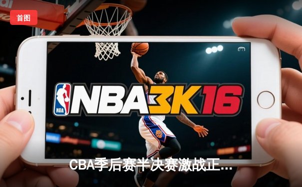 CBA季后赛半决赛激战正酣 广东队加时苦战逆转辽宁取关键胜利