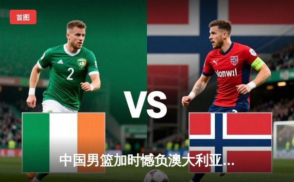 中国男篮加时憾负澳大利亚，周琦27+12难救主