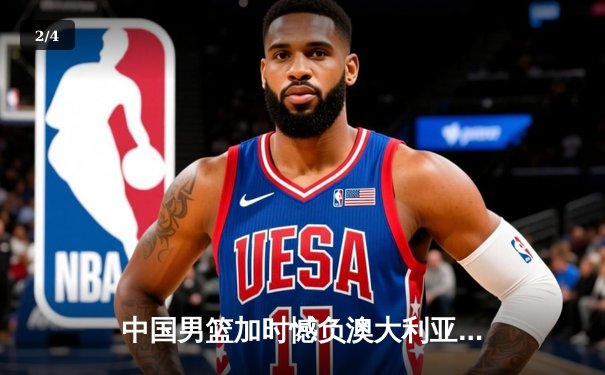 中国男篮加时憾负澳大利亚，周琦27+12难救主 - 2