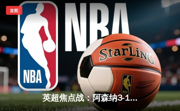 英超焦点战：阿森纳3-1逆转曼联，萨卡传射建功锁定争冠主动权