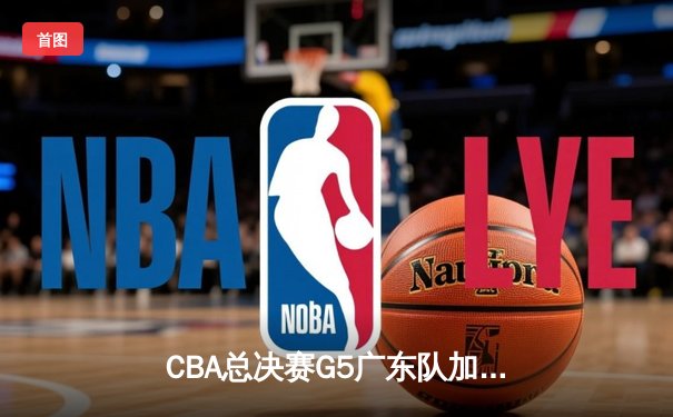 CBA总决赛G5广东队加时险胜辽宁 赵睿狂砍38分率队夺赛点