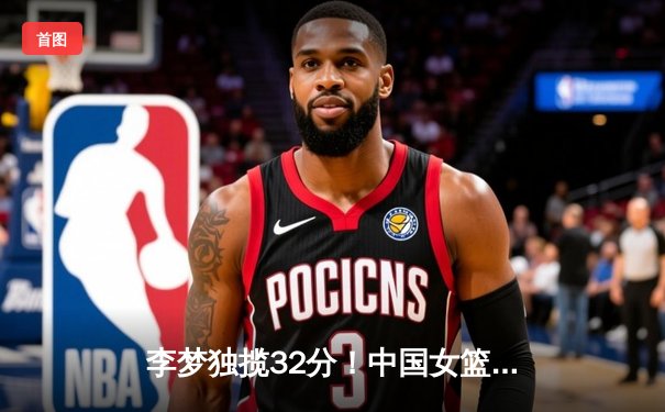 李梦独揽32分！中国女篮险胜澳大利亚夺热身赛两连胜