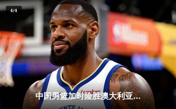 中国男篮加时险胜澳大利亚，周琦砍28+15统治内线 - 4