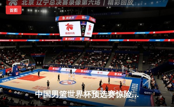 中国男篮世界杯预选赛惊险取胜 周琦27分15篮板统治内线